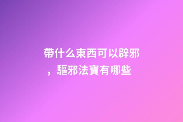 帶什么東西可以辟邪，驅邪法寶有哪些